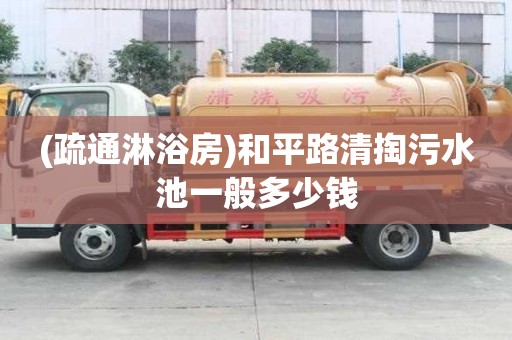 (疏通淋浴房)和平路清掏污水池一般多少錢