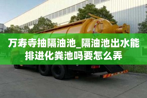 萬壽寺抽隔油池_隔油池出水能排進(jìn)化糞池嗎要怎么弄