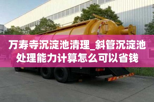 萬壽寺沉淀池清理_斜管沉淀池處理能力計算怎么可以省錢