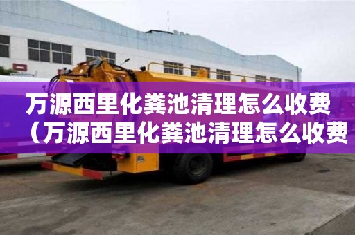 萬源西里化糞池清理怎么收費（萬源西里化糞池清理怎么收費的）