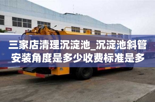 三家店清理沉淀池_沉淀池斜管安裝角度是多少收費標準是多少