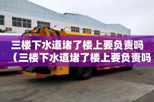 三樓下水道堵了樓上要負責(zé)嗎（三樓下水道堵了樓上要負責(zé)嗎怎么投訴）