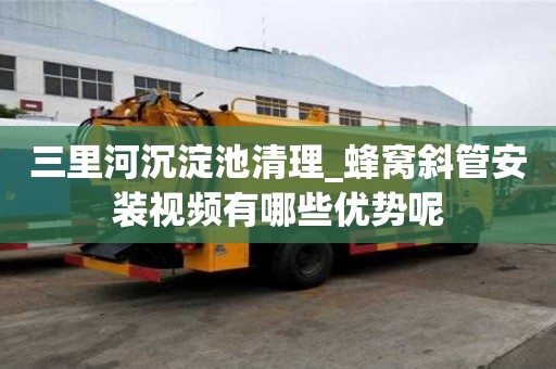 三里河沉淀池清理_蜂窩斜管安裝視頻有哪些優勢呢