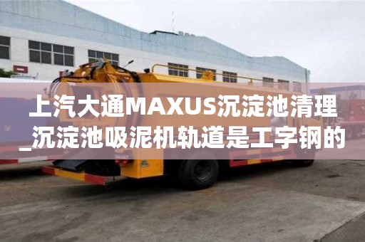 上汽大通MAXUS沉淀池清理_沉淀池吸泥機軌道是工字鋼的嗎找哪家