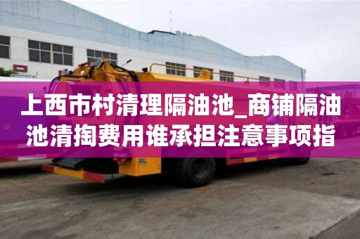 上西市村清理隔油池_商鋪隔油池清掏費(fèi)用誰承擔(dān)注意事項(xiàng)指南