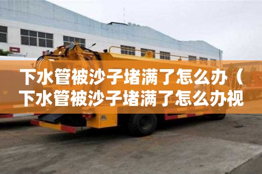 下水管被沙子堵滿了怎么辦（下水管被沙子堵滿了怎么辦視頻）
