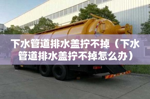 下水管道排水蓋擰不掉（下水管道排水蓋擰不掉怎么辦）