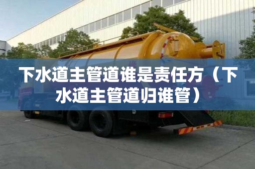 下水道主管道誰是責任方(下水道主管道歸誰管) 下水道主管道誰是責任方(下水道主管道歸誰管)