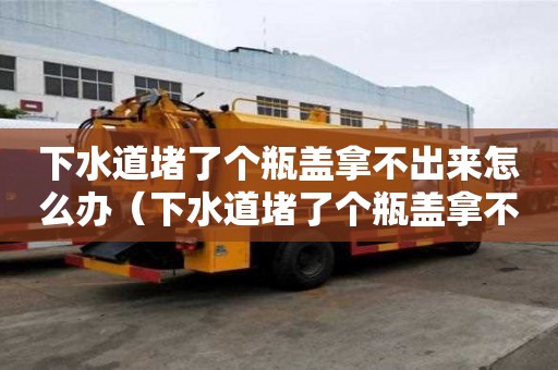 下水道堵了個瓶蓋拿不出來怎么辦（下水道堵了個瓶蓋拿不出來怎么辦視頻）