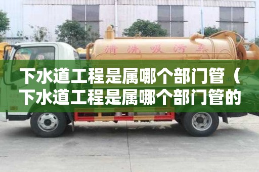 下水道工程是屬哪個部門管（下水道工程是屬哪個部門管的）