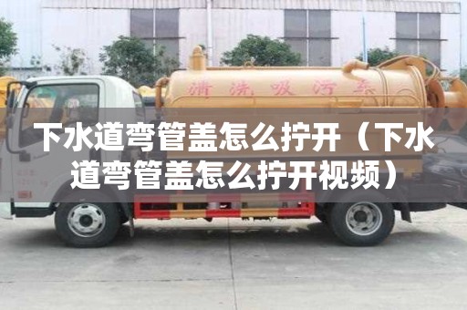 下水道彎管蓋怎么擰開（下水道彎管蓋怎么擰開視頻）