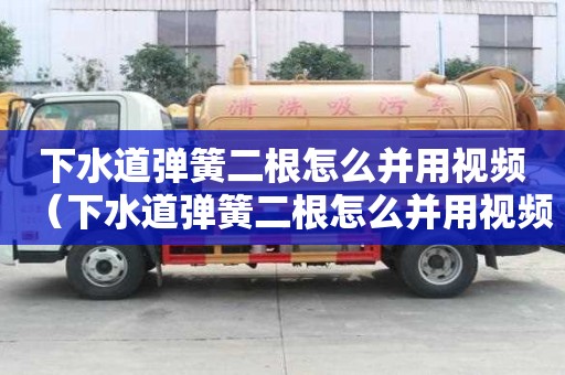 下水道彈簧二根怎么并用視頻（下水道彈簧二根怎么并用視頻講解）