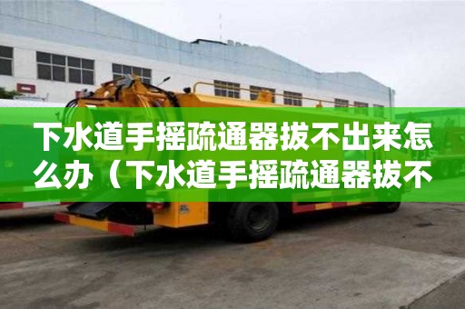下水道手搖疏通器拔不出來怎么辦（下水道手搖疏通器拔不出來怎么辦呢）