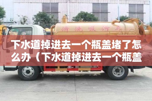 下水道掉進(jìn)去一個(gè)瓶蓋堵了怎么辦（下水道掉進(jìn)去一個(gè)瓶蓋堵了怎么辦視頻）