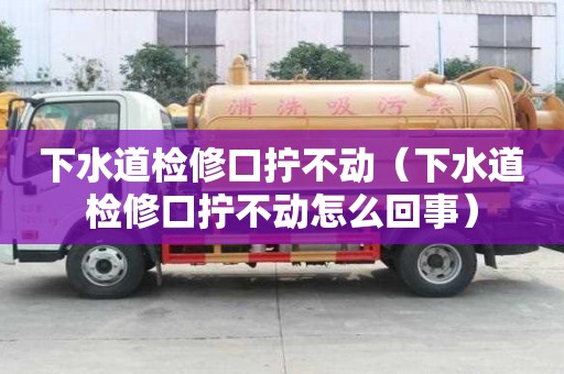 下水道檢修口擰不動（下水道檢修口擰不動怎么回事）