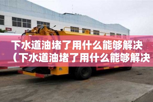 下水道油堵了用什么能夠解決（下水道油堵了用什么能夠解決視頻）