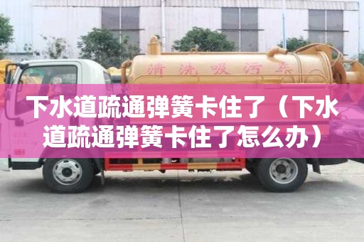 下水道疏通彈簧卡住了（下水道疏通彈簧卡住了怎么辦）