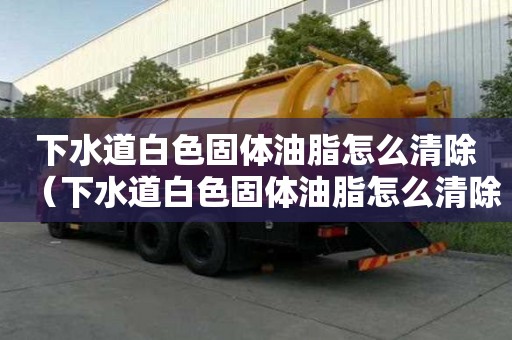 下水道白色固體油脂怎么清除（下水道白色固體油脂怎么清除掉）