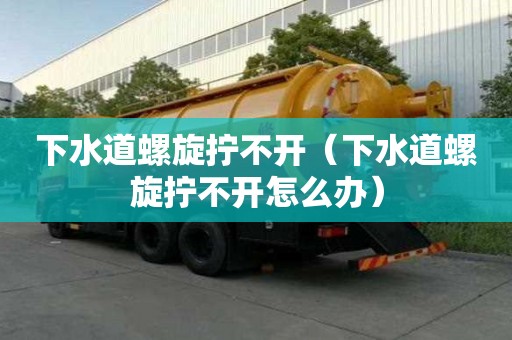 下水道螺旋擰不開(kāi)（下水道螺旋擰不開(kāi)怎么辦）
