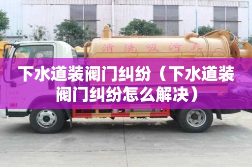 下水道裝閥門糾紛（下水道裝閥門糾紛怎么解決）
