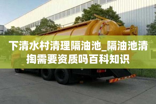下清水村清理隔油池_隔油池清掏需要資質嗎百科知識
