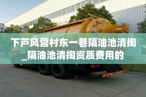 下蘆風(fēng)營(yíng)村東一巷隔油池清掏_隔油池清掏資質(zhì)費(fèi)用的
