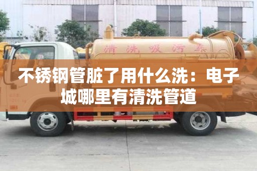 不銹鋼管臟了用什么洗：電子城哪里有清洗管道