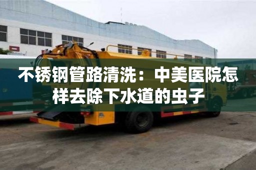 不銹鋼管路清洗：中美醫院怎樣去除下水道的蟲子