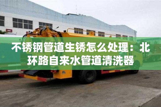 不銹鋼管道生銹怎么處理：北環路自來水管道清洗器