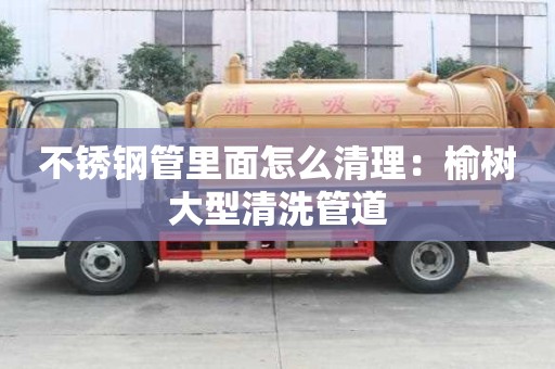 不銹鋼管里面怎么清理：榆樹大型清洗管道