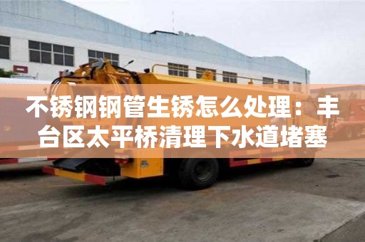 不銹鋼鋼管生銹怎么處理：豐臺區太平橋清理下水道堵塞
