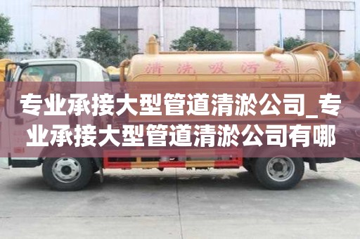 專業承接大型管道清淤公司_專業承接大型管道清淤公司有哪些
