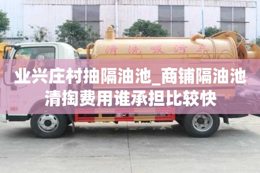 業興莊村抽隔油池_商鋪隔油池清掏費用誰承擔比較快