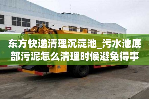 東方快遞清理沉淀池_污水池底部污泥怎么清理時候避免得事情