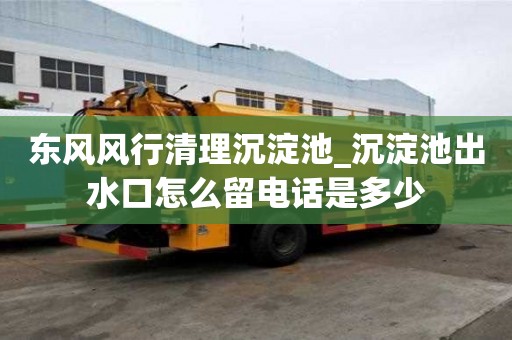 東風風行清理沉淀池_沉淀池出水口怎么留電話是多少