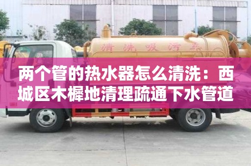 兩個管的熱水器怎么清洗：西城區木樨地清理疏通下水管道清洗