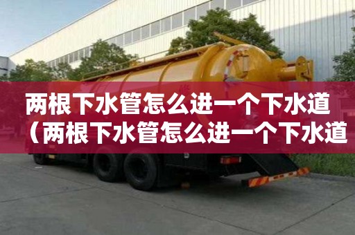 兩根下水管怎么進(jìn)一個下水道（兩根下水管怎么進(jìn)一個下水道呢）