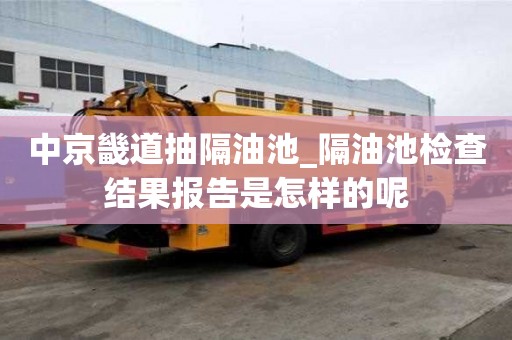 中京畿道抽隔油池_隔油池檢查結(jié)果報(bào)告是怎樣的呢