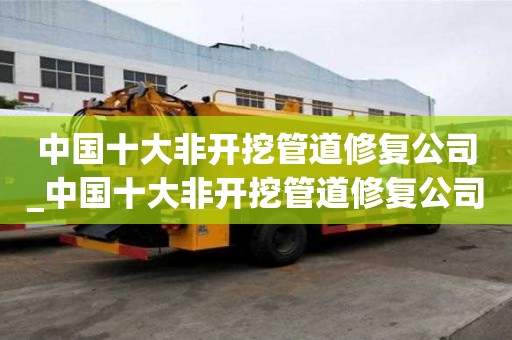 中國十大非開挖管道修復公司_中國十大非開挖管道修復公司排名