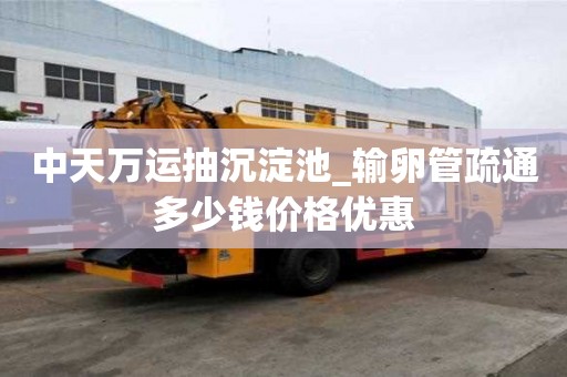 中天萬運抽沉淀池_輸卵管疏通多少錢價格優惠