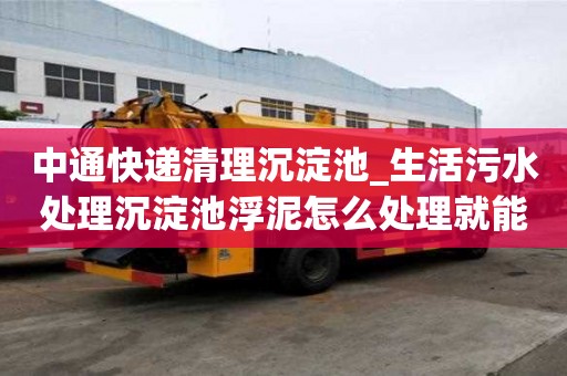 中通快遞清理沉淀池_生活污水處理沉淀池浮泥怎么處理就能看出好不好
