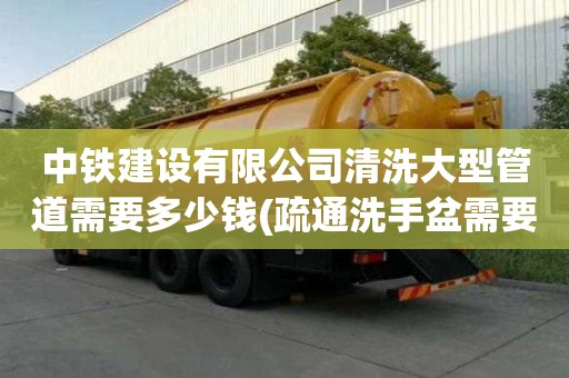 中鐵建設有限公司清洗大型管道需要多少錢(疏通洗手盆需要多少錢)