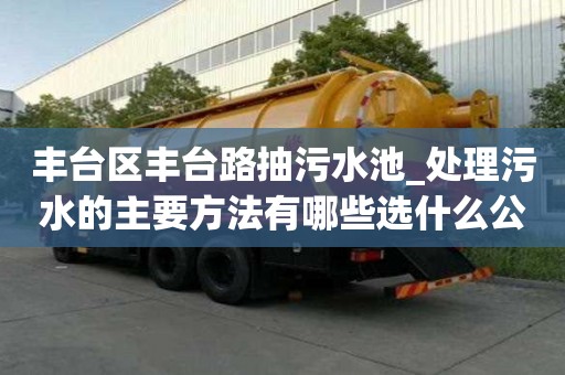 豐臺區豐臺路抽污水池_處理污水的主要方法有哪些選什么公司好