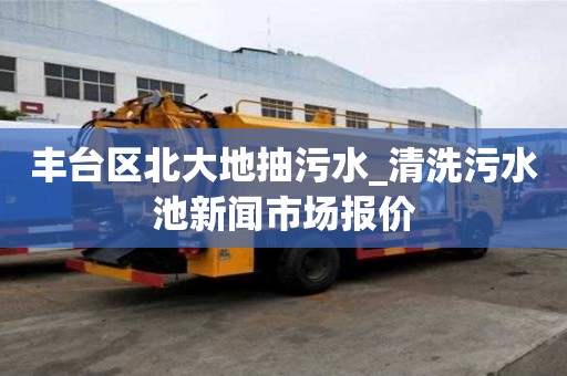 豐臺區北大地抽污水_清洗污水池新聞市場報價