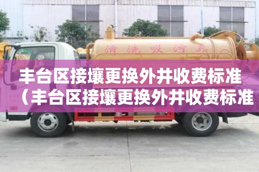 豐臺(tái)區(qū)接壤更換外井收費(fèi)標(biāo)準(zhǔn)（豐臺(tái)區(qū)接壤更換外井收費(fèi)標(biāo)準(zhǔn)是多少）