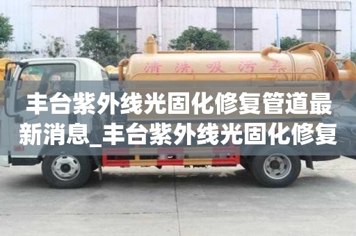 豐臺紫外線光固化修復管道最新消息_豐臺紫外線光固化修復管道最新消息