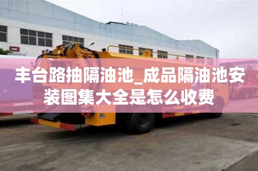 豐臺路抽隔油池_成品隔油池安裝圖集大全是怎么收費