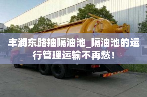 豐潤東路抽隔油池_隔油池的運行管理運輸不再愁！