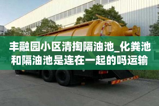 豐融園小區清掏隔油池_化糞池和隔油池是連在一起的嗎運輸不再愁！