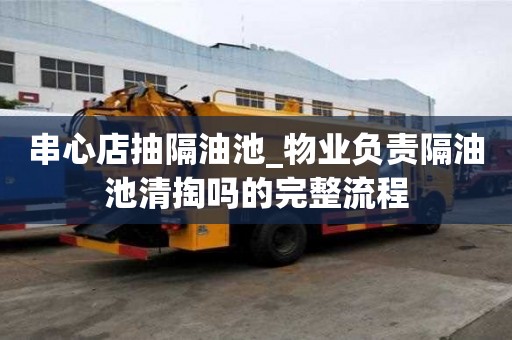 串心店抽隔油池_物業(yè)負(fù)責(zé)隔油池清掏嗎的完整流程
